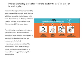 Stroke is the leading cause of disability and most of the cases are those of
ischemic stroke.
Intravenous tissue plasminogen activator (tPA)
(to be used within 4.5 hours of stroke )and the
MERCI clot retrieval device (to be used within 9
hours of stroke onset) are the only treatments
currently approved by the Food and Drug
Administration (FDA) for acute stroke.
The only imaging modality currently required
before intravenous tPA administration is
unenhanced head computed tomography (CT),
-to exclude intracranial hemorrhage (an
absolute contraindication)
- infarct size greater than one-third of the
middle cerebral artery (MCA) territory (a
relative contraindication, and predictor of
increased hemorrhagic risk following tPA
administration)
 