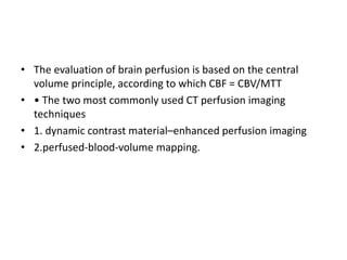 • The evaluation of brain perfusion is based on the central
volume principle, according to which CBF = CBV/MTT
• • The two most commonly used CT perfusion imaging
techniques
• 1. dynamic contrast material–enhanced perfusion imaging
• 2.perfused-blood-volume mapping.
 