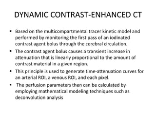 DYNAMIC CONTRAST-ENHANCED CT
 Based on the multicompartmental tracer kinetic model and
performed by monitoring the first pass of an iodinated
contrast agent bolus through the cerebral circulation.
 The contrast agent bolus causes a transient increase in
attenuation that is linearly proportional to the amount of
contrast material in a given region.
 This principle is used to generate time-attenuation curves for
an arterial ROI, a venous ROI, and each pixel.
 The perfusion parameters then can be calculated by
employing mathematical modeling techniques such as
deconvolution analysis
 