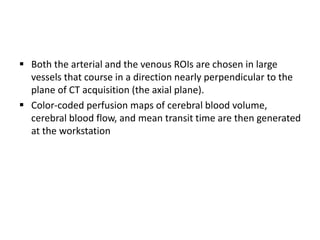  Both the arterial and the venous ROIs are chosen in large
vessels that course in a direction nearly perpendicular to the
plane of CT acquisition (the axial plane).
 Color-coded perfusion maps of cerebral blood volume,
cerebral blood flow, and mean transit time are then generated
at the workstation
 