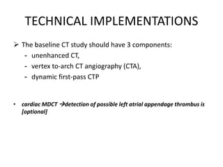 TECHNICAL IMPLEMENTATIONS
 The baseline CT study should have 3 components:
- unenhanced CT,
- vertex to-arch CT angiography (CTA),
- dynamic first-pass CTP
• cardiac MDCT detection of possible left atrial appendage thrombus is
[optional]
 