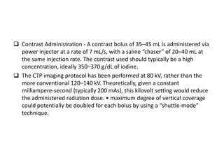  Contrast Administration - A contrast bolus of 35–45 mL is administered via
power injector at a rate of 7 mL/s, with a saline “chaser” of 20–40 mL at
the same injection rate. The contrast used should typically be a high
concentration, ideally 350–370 g/dL of iodine.
 The CTP imaging protocol has been performed at 80 kV, rather than the
more conventional 120–140 kV. Theoretically, given a constant
milliampere-second (typically 200 mAs), this kilovolt setting would reduce
the administered radiation dose. • maximum degree of vertical coverage
could potentially be doubled for each bolus by using a “shuttle-mode”
technique.
 