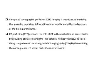  Computed tomographic perfusion (CTP) imaging is an advanced modality
that provides important information about capillary-level hemodynamics
of the brain parenchyma.
 CT perfusion (CTP) expands the role of CT in the evaluation of acute stroke
by providing physiologic insights into cerebral hemodynamics, and in so
doing complements the strengths of CT angiography (CTA) by determining
the consequences of vessel occlusions and stenoses
 