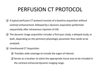 PERFUSION CT PROTOCOL
 A typical perfusion CT protocol consists of a baseline acquisition without
contrast enhancement, followed by a dynamic acquisition performed
sequentially after intravenous injection of CM
 The dynamic image acquisition includes a first-pass study, a delayed study, or
both, depending on the pertinent physiologic parameter that needs to be
analyzed.
 Unenhanced CT Acquisition
 Provides wide coverage to include the organ of interest.
 Serves as a localizer to select the appropriate tissue area to be included in
the contrast-enhanced dynamic imaging range.
 