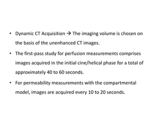 • Dynamic CT Acquisition  The imaging volume is chosen on
the basis of the unenhanced CT images.
• The first-pass study for perfusion measurements comprises
images acquired in the initial cine/helical phase for a total of
approximately 40 to 60 seconds.
• For permeability measurements with the compartmental
model, images are acquired every 10 to 20 seconds.
 