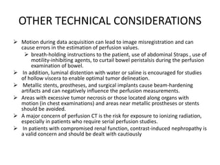 OTHER TECHNICAL CONSIDERATIONS
 Motion during data acquisition can lead to image misregistration and can
cause errors in the estimation of perfusion values.
 breath-holding instructions to the patient, use of abdominal Straps , use of
motility-inhibiting agents, to curtail bowel peristalsis during the perfusion
examination of bowel.
 In addition, luminal distention with water or saline is encouraged for studies
of hollow viscera to enable optimal tumor delineation.
 Metallic stents, prostheses, and surgical implants cause beam-hardening
artifacts and can negatively influence the perfusion measurements.
 Areas with excessive tumor necrosis or those located along organs with
motion (in chest examinations) and areas near metallic prostheses or stents
should be avoided.
 A major concern of perfusion CT is the risk for exposure to ionizing radiation,
especially in patients who require serial perfusion studies.
 In patients with compromised renal function, contrast-induced nephropathy is
a valid concern and should be dealt with cautiously
 