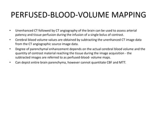 PERFUSED-BLOOD-VOLUME MAPPING
• Unenhanced CT followed by CT angiography of the brain can be used to assess arterial
patency and tissue perfusion during the infusion of a single bolus of contrast.
• Cerebral blood volume values are obtained by subtracting the unenhanced CT image data
from the CT angiographic source image data.
• Degree of parenchymal enhancement depends on the actual cerebral blood volume and the
quantity of contrast material reaching the tissue during the image acquisition - the
subtracted images are referred to as perfused-blood- volume maps.
• Can depict entire brain parenchyma, however cannot quantitate CBF and MTT.
 