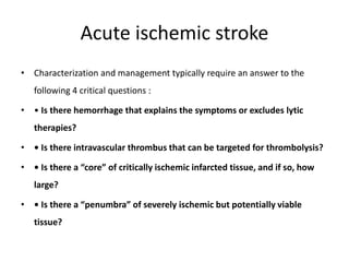 Acute ischemic stroke
• Characterization and management typically require an answer to the
following 4 critical questions :
• • Is there hemorrhage that explains the symptoms or excludes lytic
therapies?
• • Is there intravascular thrombus that can be targeted for thrombolysis?
• • Is there a “core” of critically ischemic infarcted tissue, and if so, how
large?
• • Is there a “penumbra” of severely ischemic but potentially viable
tissue?
 