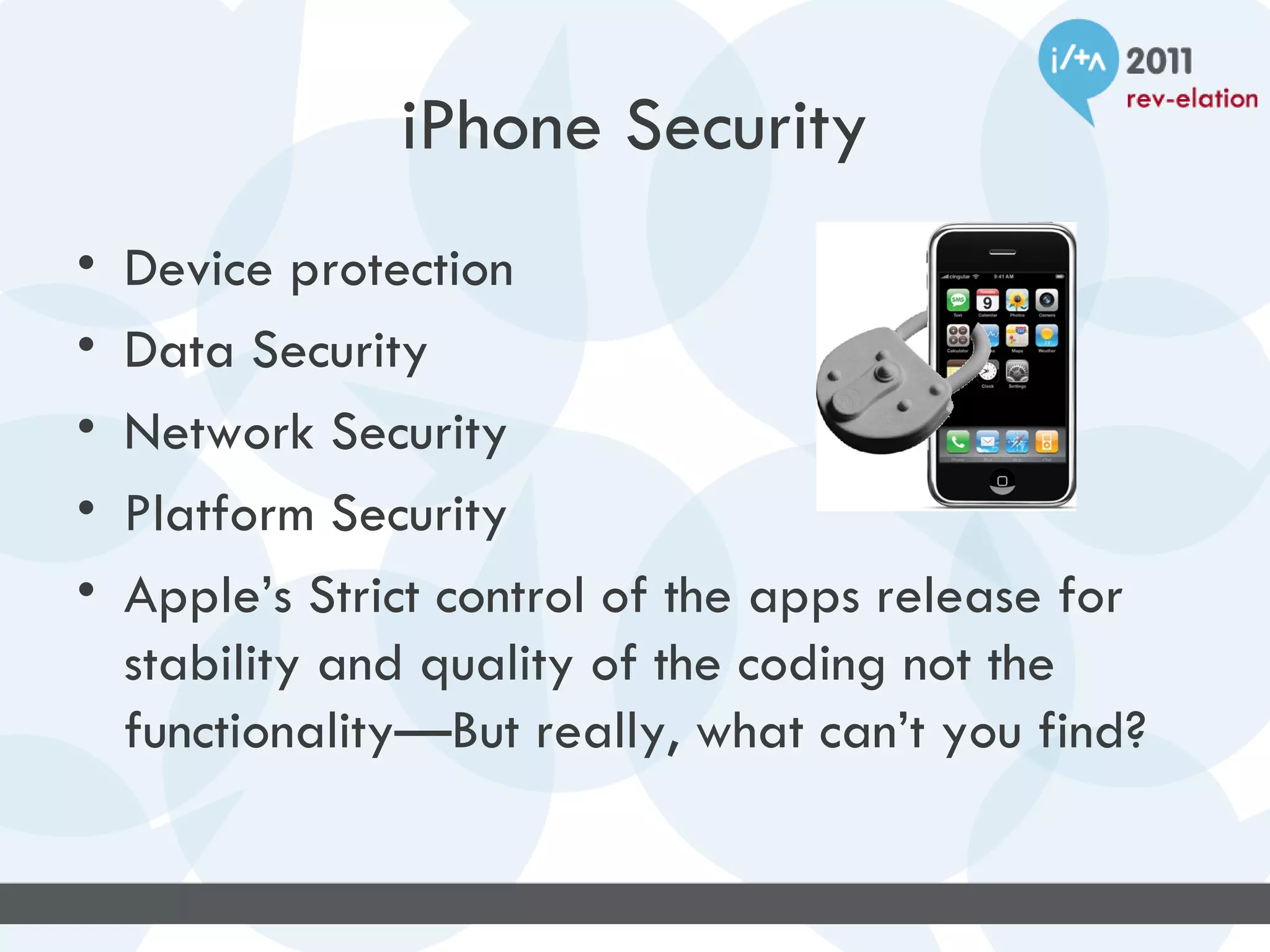 iPhone Security
•   Device protection
•   Data Security
•   Network Security
•   Platform Security
•   Apple’s Strict control of the apps release for
    stability and quality of the coding not the
    functionality—But really, what can’t you find?
 