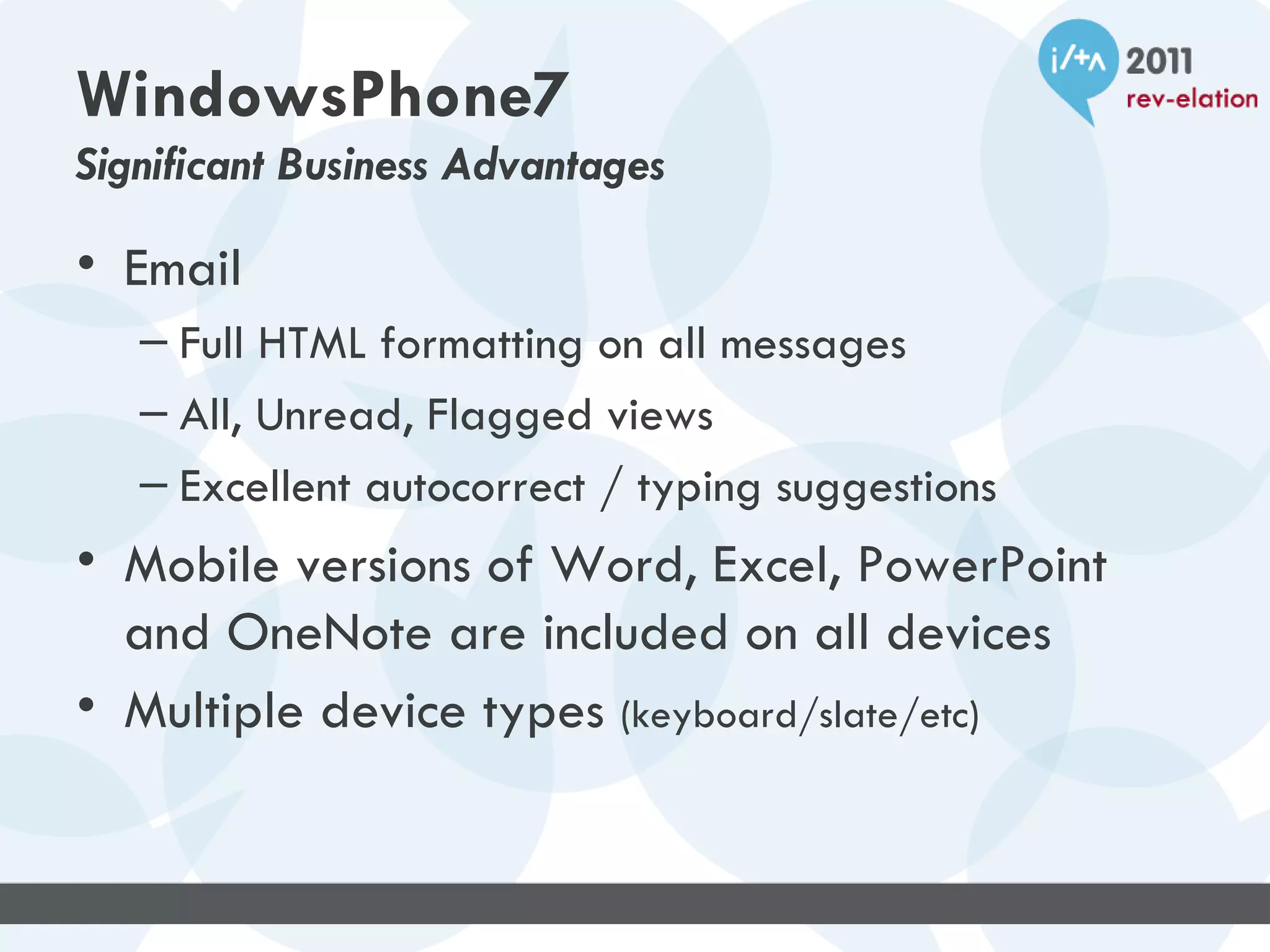 WindowsPhone7
Significant Business Advantages

• Email
   – Full HTML formatting on all messages
   – All, Unread, Flagged views
   – Excellent autocorrect / typing suggestions
• Mobile versions of Word, Excel, PowerPoint
  and OneNote are included on all devices
• Multiple device types (keyboard/slate/etc)
 