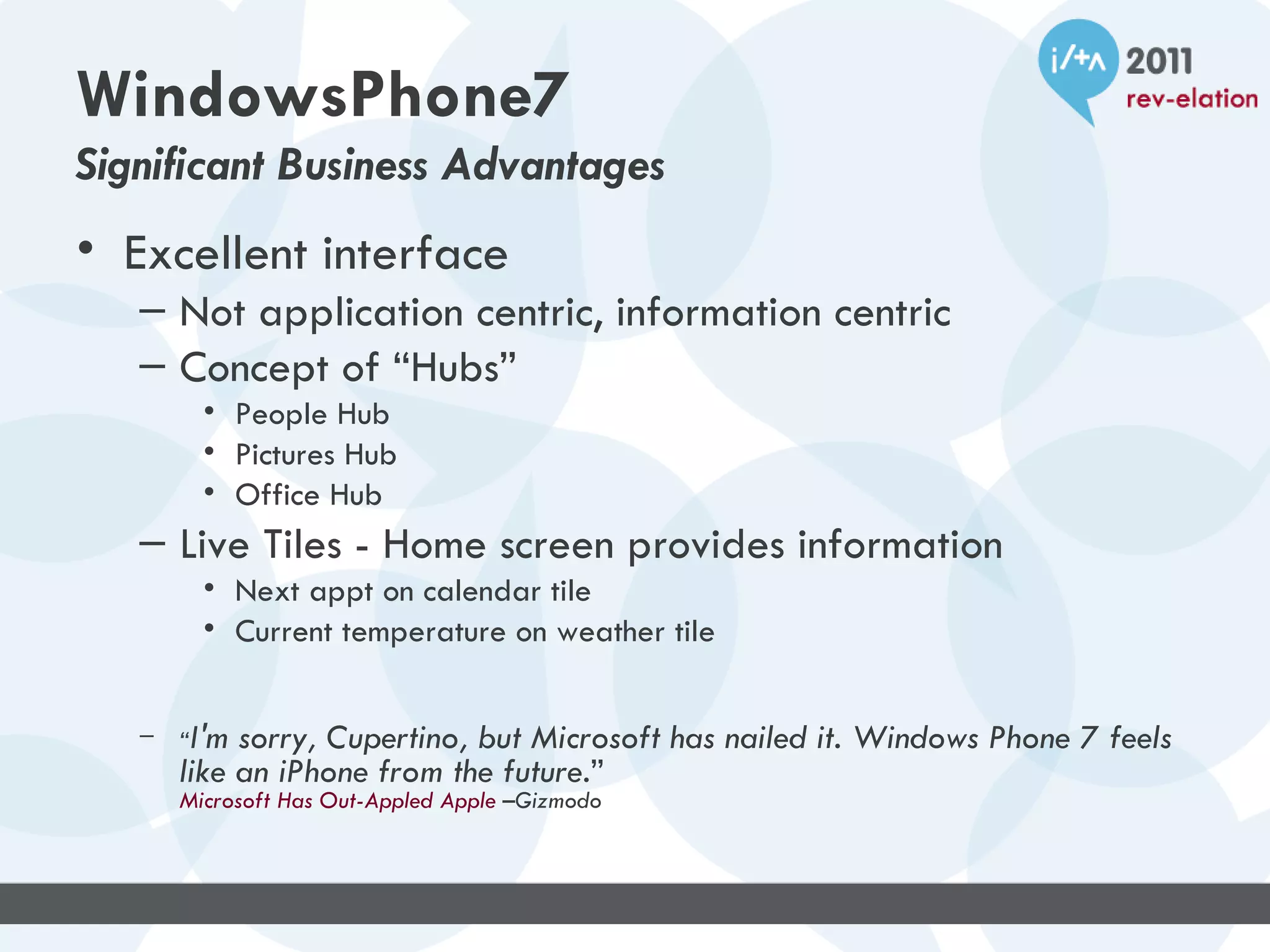 WindowsPhone7
Significant Business Advantages
• Excellent interface
   – Not application centric, information centric
   – Concept of “Hubs”
         • People Hub
         • Pictures Hub
         • Office Hub
   – Live Tiles - Home screen provides information
         • Next appt on calendar tile
         • Current temperature on weather tile


   –   “I'm sorry, Cupertino, but Microsoft has nailed it. Windows Phone 7 feels
       like an iPhone from the future.”
       Microsoft Has Out-Appled Apple –Gizmodo
 