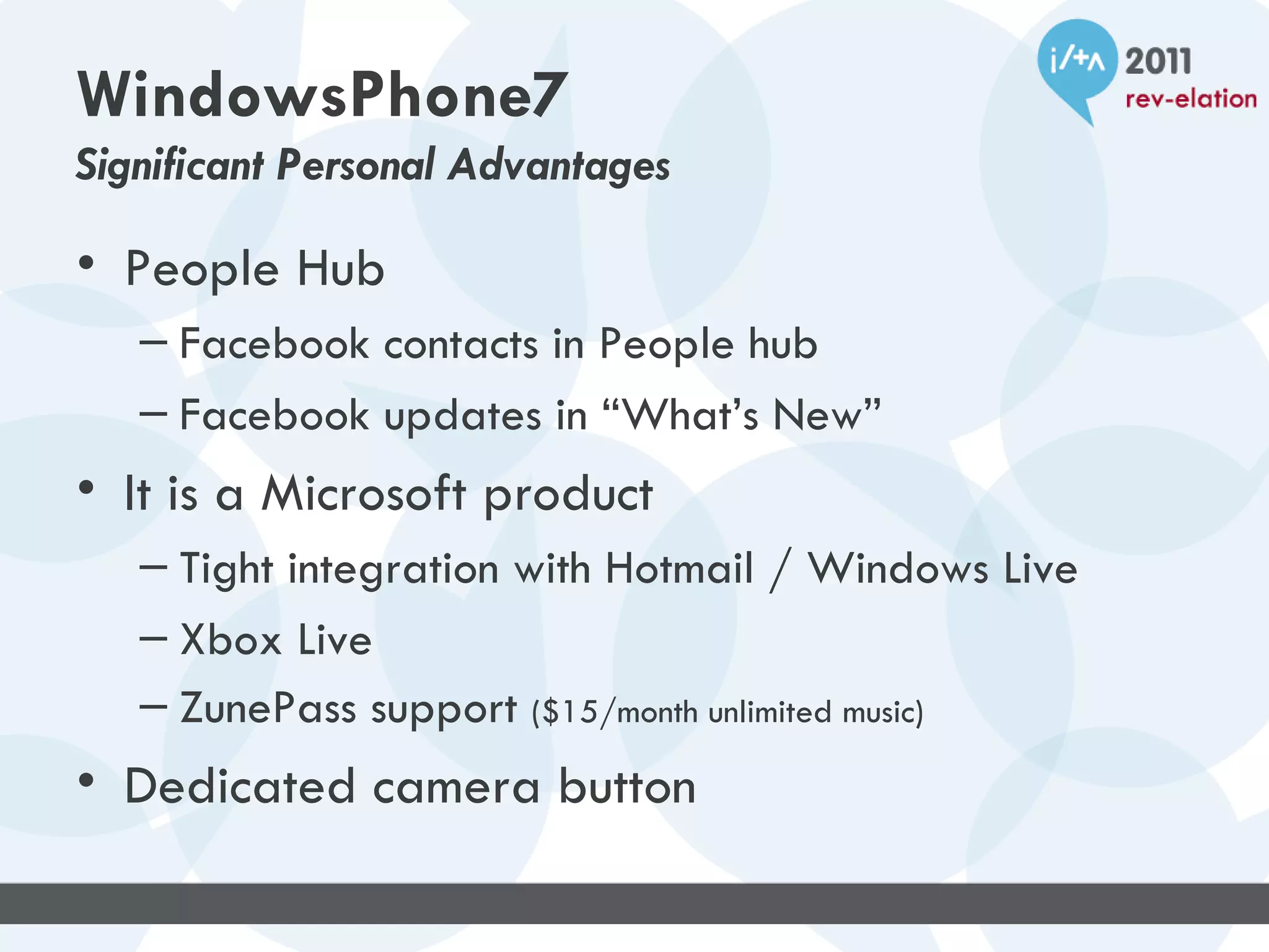 WindowsPhone7
Significant Personal Advantages

• People Hub
   – Facebook contacts in People hub
   – Facebook updates in “What’s New”
• It is a Microsoft product
   – Tight integration with Hotmail / Windows Live
   – Xbox Live
   – ZunePass support ($15/month unlimited music)
• Dedicated camera button
 