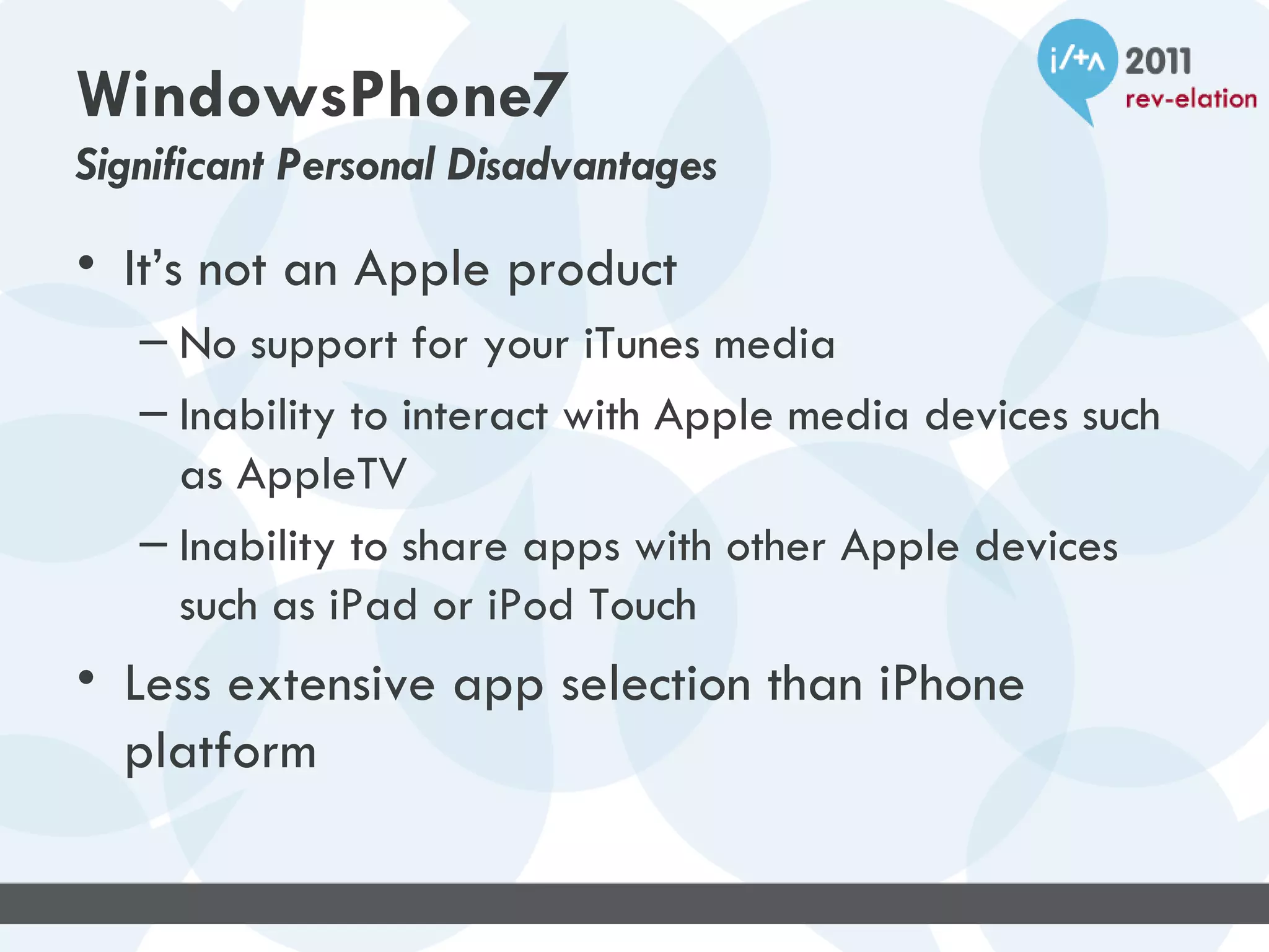 WindowsPhone7
Significant Personal Disadvantages

• It’s not an Apple product
   – No support for your iTunes media
   – Inability to interact with Apple media devices such
     as AppleTV
   – Inability to share apps with other Apple devices
     such as iPad or iPod Touch
• Less extensive app selection than iPhone
  platform
 