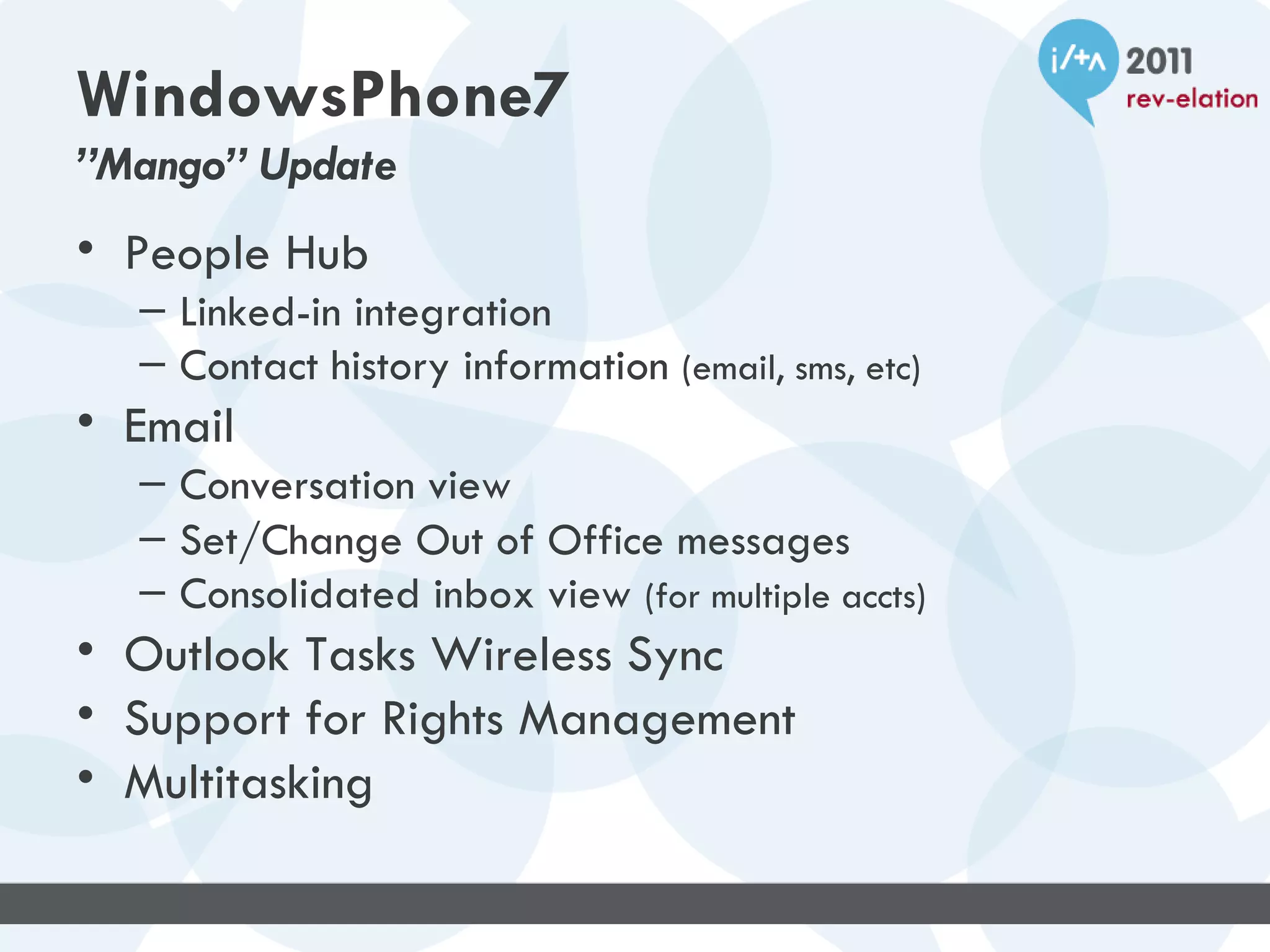 WindowsPhone7
”Mango” Update
• People Hub
  – Linked-in integration
  – Contact history information (email, sms, etc)
• Email
  – Conversation view
  – Set/Change Out of Office messages
  – Consolidated inbox view (for multiple accts)
• Outlook Tasks Wireless Sync
• Support for Rights Management
• Multitasking
 
