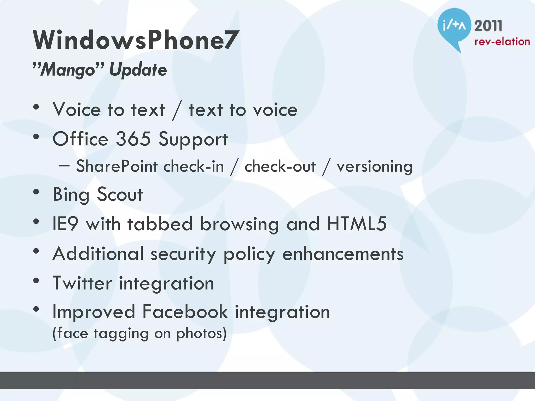 WindowsPhone7
”Mango” Update
• Voice to text / text to voice
• Office 365 Support
    – SharePoint check-in / check-out / versioning
•   Bing Scout
•   IE9 with tabbed browsing and HTML5
•   Additional security policy enhancements
•   Twitter integration
•   Improved Facebook integration
    (face tagging on photos)
 