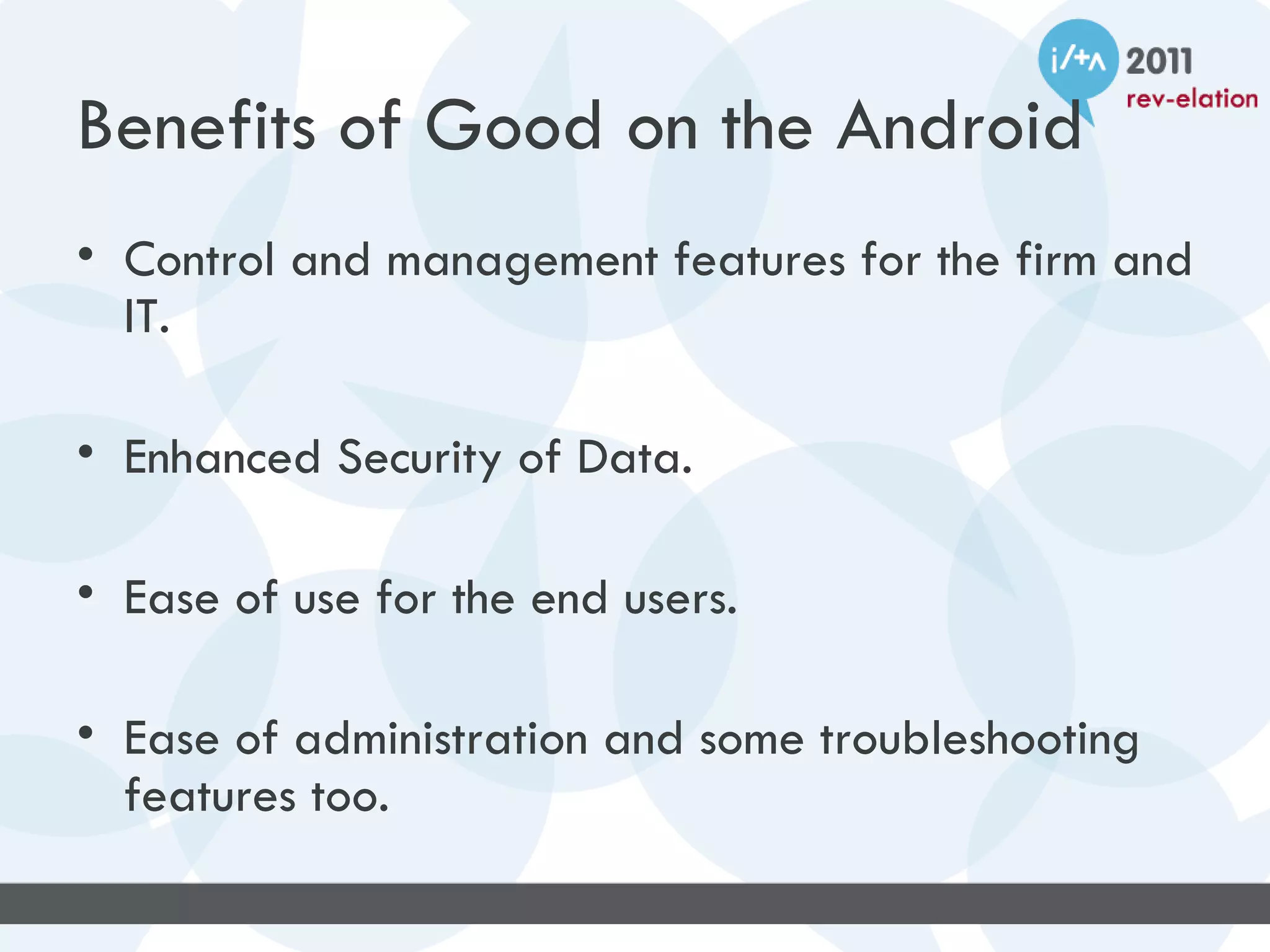 Benefits of Good on the Android
• Control and management features for the firm and
  IT.

• Enhanced Security of Data.

• Ease of use for the end users.

• Ease of administration and some troubleshooting
  features too.
 
