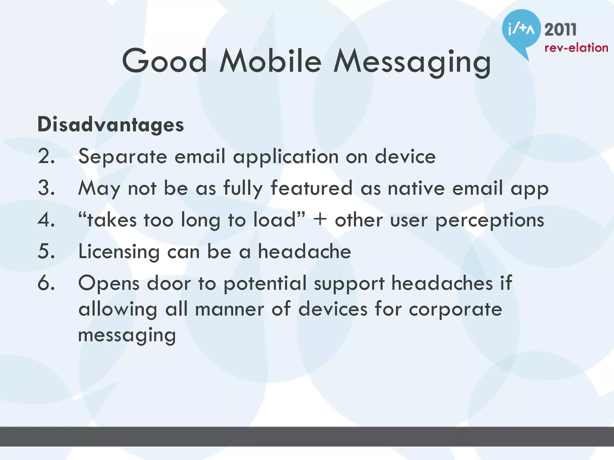 Good Mobile Messaging
Disadvantages
2. Separate email application on device
3. May not be as fully featured as native email app
4. “takes too long to load” + other user perceptions
5. Licensing can be a headache
6. Opens door to potential support headaches if
    allowing all manner of devices for corporate
    messaging
 