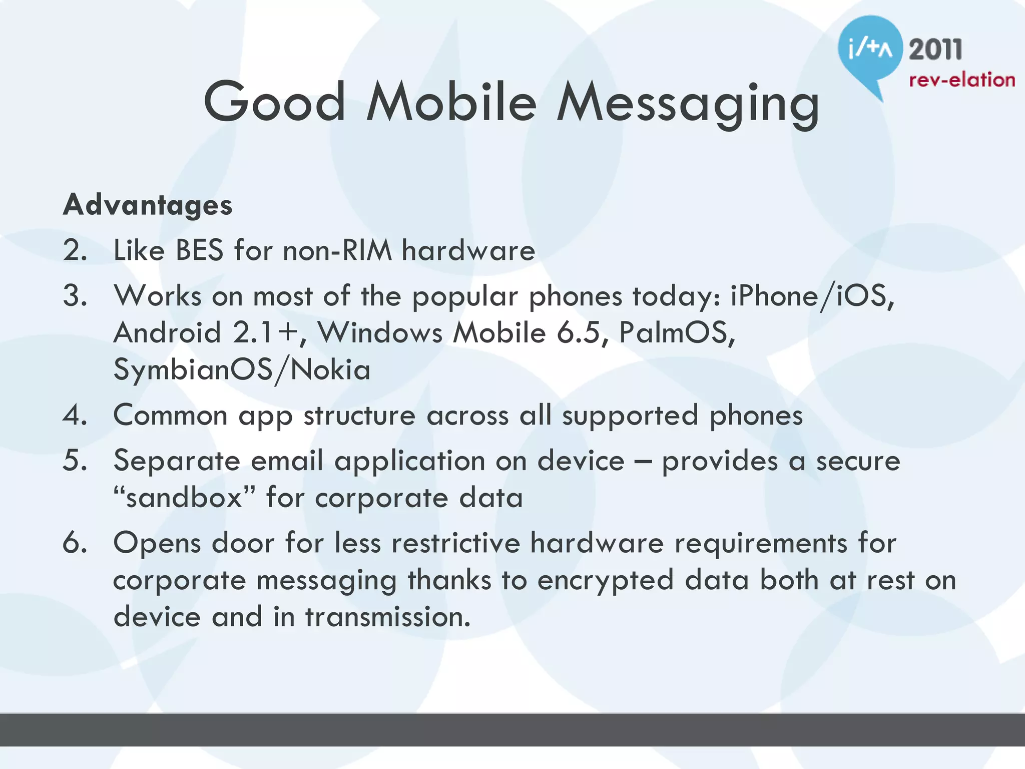 Good Mobile Messaging
Advantages
2. Like BES for non-RIM hardware
3. Works on most of the popular phones today: iPhone/iOS,
   Android 2.1+, Windows Mobile 6.5, PalmOS,
   SymbianOS/Nokia
4. Common app structure across all supported phones
5. Separate email application on device – provides a secure
   “sandbox” for corporate data
6. Opens door for less restrictive hardware requirements for
   corporate messaging thanks to encrypted data both at rest on
   device and in transmission.
 