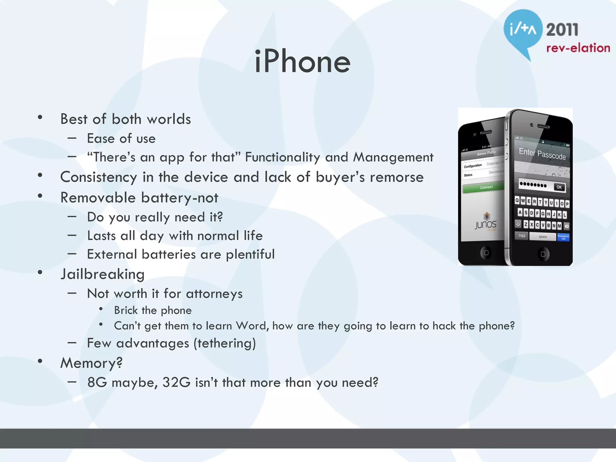 iPhone
•   Best of both worlds
     – Ease of use
     – “There’s an app for that” Functionality and Management
•   Consistency in the device and lack of buyer’s remorse
•   Removable battery-not
     – Do you really need it?
     – Lasts all day with normal life
     – External batteries are plentiful
•   Jailbreaking
     – Not worth it for attorneys
          • Brick the phone
          • Can’t get them to learn Word, how are they going to learn to hack the phone?
     – Few advantages (tethering)
•   Memory?
     – 8G maybe, 32G isn’t that more than you need?
 