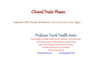 Clinical Trials: Phases
Professor Tarek Tawfik Amin
Epidemiology and Public Health, Faculty of Medicine, Cairo University
Geneva Foundation for Medical Education and Training
Asian Pacific Organization for Cancer Prevention
International Osteoporosis Foundation
Wiley Innovative Panel
amin55@myway.com dramin55@gmail.com
September 2015, Faculty Of Medicine, Cairo University, Cairo, Egypt.
 