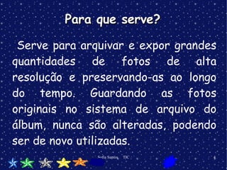 S erve para arquivar e expor grandes quantidades de fotos de alta resolução e preservando-as ao longo do tempo. Guardando as fotos originais no sistema de arquivo do álbum, nunca são alteradas, podendo ser de novo utilizadas. Para que serve? 