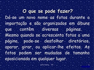 Dá-se um novo nome as fotos durante a importação e são organizados em álbuns que contêm diversas páginas.  Mesmo quando se acrescenta fotos a uma página, pode-se desfolhar diretórios, aparar, girar, ou aplicar-lhe efeitos. As fotos podem ser mudadas de tamanho eposicionada em qualquer lugar. O que se pode fazer? 