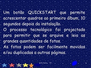 Um botão QUICKSTART que permite acrescentar quadros ao primeiro álbum, 10 segundos depois da instalação.  O processo tecnológico foi projectado para permitir que se arquive e leia as grandes quantidades de fotos. As fotos podem ser facilmente movidas e/ou duplicadas a outras páginas.  