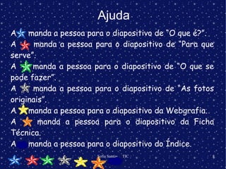 Ajuda A  manda a pessoa para o diapositivo de “O que é?”. A  manda a pessoa para o diapositivo de “Para que serve”. A  manda a pessoa para o diapositivo de “O que se pode fazer”. A  manda a pessoa para o diapositivo de “As fotos originais”. A  manda a pessoa para o diapositivo da Webgrafia. A  manda a pessoa para o diapositivo da Ficha Técnica. A  manda a pessoa para o diapositivo do Índice. 