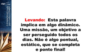 Levando: Esta palavra
implica em algo dinâmico.
Uma missão, um objetivo a
ser perseguido todos os
dias. Não é algo pontual,
estático, que se completa
e ponto final!
 