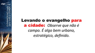 Levando o evangelho para
a cidade: 	
  Observe	
  que	
  não	
  é	
  
campo.	
  É	
  algo	
  bem	
  urbano,	
  
estratégico,	
  deﬁnido.	
  
 