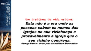 Um problema da vida urbana:
Esta não é a era onde as
pessoas sabem os nomes das
igrejas na sua vizinhança e
provavelmente a igreja que o
seu vizinho congrega.
George Barna – Grow your church from the outside
 