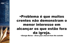 • Problema é que muitos
crentes não demonstram o
menor interesse em
alcançar os que estão fora
da igreja.
• George Barna – Grow your church from the outside
 