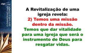 A Revitalização de uma
igreja revela:
2) Temos uma missão
dentro da missão.
Temos que dar vitalidade
para uma igreja que será o
instrumento de Deus para
resgatar vidas.
 