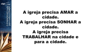 A igreja precisa AMAR a
cidade.
A igreja precisa SONHAR a
cidade.
A igreja precisa
TRABALHAR na cidade e
para a cidade.
 