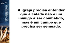 A igreja precisa entender
que a cidade não é um
inimigo a ser combatido,
mas é um campo que
precisa ser semeado.
 