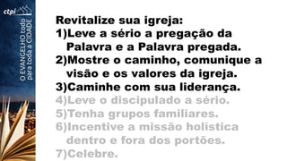 Revitalize sua igreja:
1) Leve a sério a pregação da
Palavra e a Palavra pregada.
2) Mostre o caminho, comunique a
visão e os valores da igreja.
3) Caminhe com sua liderança.
4) Leve o discipulado a sério.
5) Tenha grupos familiares.
6) Incentive a missão holística
dentro e fora dos portões.
7) Celebre.
 