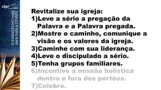 Revitalize sua igreja:
1) Leve a sério a pregação da
Palavra e a Palavra pregada.
2) Mostre o caminho, comunique a
visão e os valores da igreja.
3) Caminhe com sua liderança.
4) Leve o discipulado a sério.
5) Tenha grupos familiares.
6) Incentive a missão holística
dentro e fora dos portões.
7) Celebre.
 