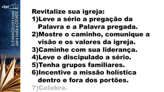 Revitalize sua igreja:
1) Leve a sério a pregação da
Palavra e a Palavra pregada.
2) Mostre o caminho, comunique a
visão e os valores da igreja.
3) Caminhe com sua liderança.
4) Leve o discipulado a sério.
5) Tenha grupos familiares.
6) Incentive a missão holística
dentro e fora dos portões.
7) Celebre.
 