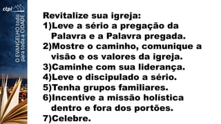 Revitalize sua igreja:
1) Leve a sério a pregação da
Palavra e a Palavra pregada.
2) Mostre o caminho, comunique a
visão e os valores da igreja.
3) Caminhe com sua liderança.
4) Leve o discipulado a sério.
5) Tenha grupos familiares.
6) Incentive a missão holística
dentro e fora dos portões.
7) Celebre.
 