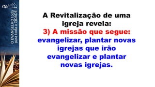 A Revitalização de uma
igreja revela:
3) A missão que segue:
evangelizar, plantar novas
igrejas que irão
evangelizar e plantar
novas igrejas.
 