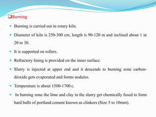 Burning
 Burning is carried out in rotary kiln.
 Diameter of kiln is 250-300 cm, length is 90-120 m and inclined about 1 in
20 to 30.
 It is supported on rollers.
 Refractory lining is provided on the inner surface.
 Slurry is injected at upper end and it descends to burning zone carbon-
dioxide gets evaporated and forms nodules.
 Temperature is about 1500-1700 c.
 In burning zone the lime and clay in the slurry get chemically fused to form
hard balls of portland cement known as clinkers (Size 5 to 10mm).
 