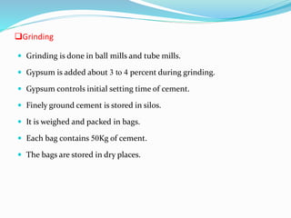 Grinding
 Grinding is done in ball mills and tube mills.
 Gypsum is added about 3 to 4 percent during grinding.
 Gypsum controls initial setting time of cement.
 Finely ground cement is stored in silos.
 It is weighed and packed in bags.
 Each bag contains 50Kg of cement.
 The bags are stored in dry places.
 
