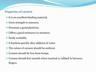 Properties of cement
 It is an excellent binding material.
 Gives strength to masonry.
 Possesses a good plasticity.
 Offers a good resistance to moisture.
 Easily workable.
 It hardens quickly after addition of water.
 The colour of cement should be uniform.
 Cement should be free from lumps.
 Cement should feel smooth when touched or rubbed in between
fingers.
 
