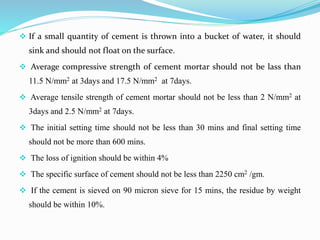  If a small quantity of cement is thrown into a bucket of water, it should
sink and should not float on the surface.
 Average compressive strength of cement mortar should not be lass than
11.5 N/mm2 at 3days and 17.5 N/mm2 at 7days.
 Average tensile strength of cement mortar should not be less than 2 N/mm2 at
3days and 2.5 N/mm2 at 7days.
 The initial setting time should not be less than 30 mins and final setting time
should not be more than 600 mins.
 The loss of ignition should be within 4%
 The specific surface of cement should not be less than 2250 cm2 /gm.
 If the cement is sieved on 90 micron sieve for 15 mins, the residue by weight
should be within 10%.
 