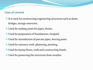 Uses of cement
 It is used for constructing engineering structures such as dams,
bridges, storage reservoirs.
 Used for making joints for pipes, drains.
 Used for preparation of foundations, footpath.
 Used for manufacture of precast pipes, fencing posts.
 Used for masonry work, plastering, pointing.
 Used for laying floors, roofs and constructing lintels.
 Used for protecting the structures from weather.
 