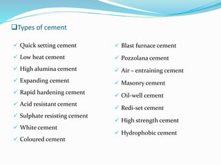 Types of cement
 Quick setting cement
 Low heat cement
 High alumina cement
 Expanding cement
 Rapid hardening cement
 Acid resistant cement
 Sulphate resisting cement
 White cement
 Coloured cement
 Blast furnace cement
 Pozzolana cement
 Air – entraining cement
 Masonry cement
 Oil-well cement
 Redi-set cement
 High strength cement
 Hydrophobic cement
 