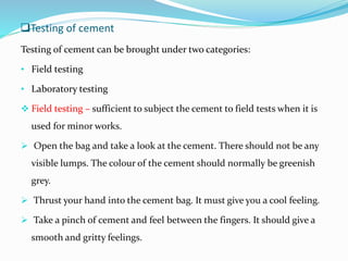 Testing of cement
Testing of cement can be brought under two categories:
• Field testing
• Laboratory testing
 Field testing – sufficient to subject the cement to field tests when it is
used for minor works.
 Open the bag and take a look at the cement. There should not be any
visible lumps. The colour of the cement should normally be greenish
grey.
 Thrust your hand into the cement bag. It must give you a cool feeling.
 Take a pinch of cement and feel between the fingers. It should give a
smooth and gritty feelings.
 