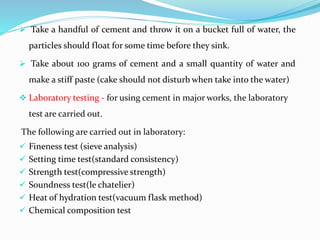  Take a handful of cement and throw it on a bucket full of water, the
particles should float for some time before they sink.
 Take about 100 grams of cement and a small quantity of water and
make a stiff paste (cake should not disturb when take into the water)
 Laboratory testing - for using cement in major works, the laboratory
test are carried out.
The following are carried out in laboratory:
 Fineness test (sieve analysis)
 Setting time test(standard consistency)
 Strength test(compressive strength)
 Soundness test(le chatelier)
 Heat of hydration test(vacuum flask method)
 Chemical composition test
 