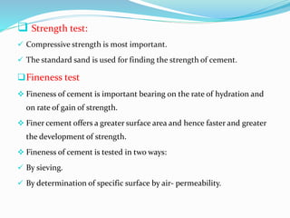  Strength test:
 Compressive strength is most important.
 The standard sand is used for finding the strength of cement.
Fineness test
 Fineness of cement is important bearing on the rate of hydration and
on rate of gain of strength.
 Finer cement offers a greater surface area and hence faster and greater
the development of strength.
 Fineness of cement is tested in two ways:
 By sieving.
 By determination of specific surface by air- permeability.
 