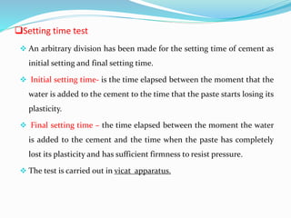 Setting time test
 An arbitrary division has been made for the setting time of cement as
initial setting and final setting time.
 Initial setting time- is the time elapsed between the moment that the
water is added to the cement to the time that the paste starts losing its
plasticity.
 Final setting time – the time elapsed between the moment the water
is added to the cement and the time when the paste has completely
lost its plasticity and has sufficient firmness to resist pressure.
 The test is carried out in vicat apparatus.
 